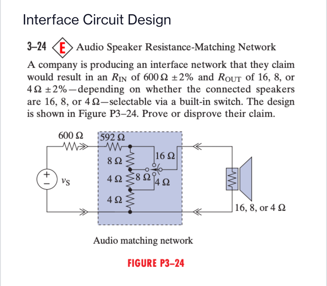 Interface Circuit Design
3-24 KE Audio Speaker Resistance-Matching Network
A company is producing an interface network that they claim
would result in an Rin of 600 2 ±2% and RoUT of 16, 8, or
40 ±2%-depending on whether the connected speakers
are 16, 8, or 4 S2-selectable via a built-in switch. The design
is shown in Figure P3-24. Prove or disprove their claim.
600 2
592 2
8 Ω
16 Ω
vs
4Ω
4Ω
4Ω
|16, 8, or 4 2
Audio matching network
FIGURE P3–24
