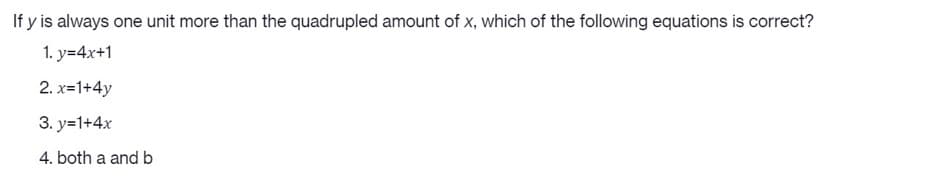 If y is always one unit more than the quadrupled amount of x, which of the following equations is correct?
1. y=4x+1
2. x=1+4y
3. y=1+4x
4. both a and b
