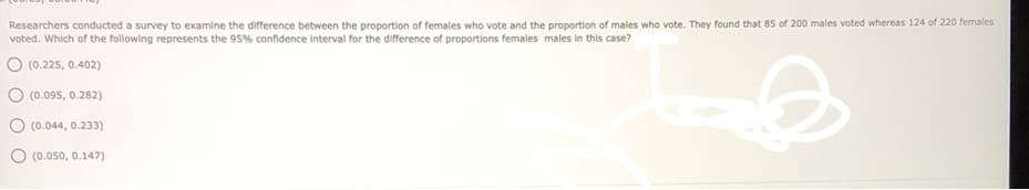 Researchers conducted a survey to examine the difference between the proportion of females who vote and the proportion of males who vote. They found that 85 of 200 males voted whereas 124 of 220 females
voted. Which of the following represents the 95% confidence interval for the difference of proportions females males in this case?
O (0.225, 0.402)
(0.095, 0.282)
O (0.044, 0.233)
(0.050, 0.147)
