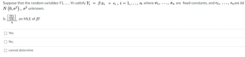 Suppose that the random variables Y1, . , Yn satisfy Y, = Ba; + ei, i = 1,..., n, where #1, ..., In are fixed constants, and 61, ..., Enare iid
N (0, o²), o² unknown.
EYi
Is EXi
an MLE of 6?
Yes.
No.
cannot determine
