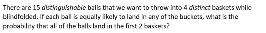 There are 15 distinguishable balls that we want to throw into 4 distinct baskets while
blindfolded. If each ball is equally likely to land in any of the buckets, what is the
probability that all of the balls land in the first 2 baskets?
