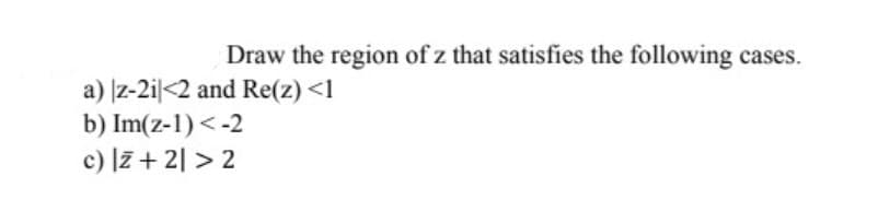 Draw the region of z that satisfies the following cases.
a) z-2i|<2 and Re(z) <1
b) Im(z-1) < -2
c) l7 + 2| > 2
