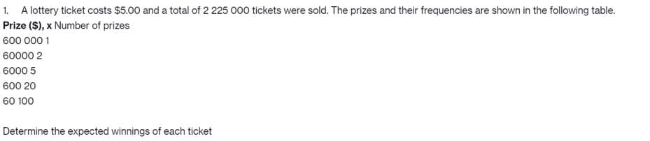 1. A lottery ticket costs $5.00 and a total of 2 225 000 tickets were sold. The prizes and their frequencies are shown in the following table.
Prize ($), x Number of prizes
600 000 1
60000 2
6000 5
600 20
60 100
Determine the expected winnings of each ticket
