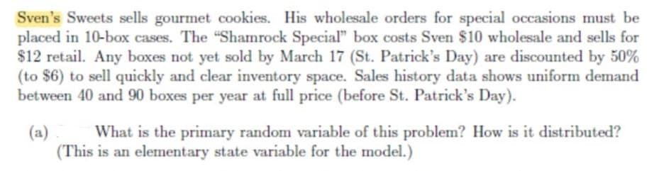 Sven's Sweets sells gourmet cookies. His wholesale orders for special occasions must be
placed in 10-box cases. The "Shamrock Special" box costs Sven $10 wholesale and sells for
$12 retail. Any boxes not yet sold by March 17 (St. Patrick's Day) are discounted by 50%
(to $6) to sell quickly and clear inventory space. Sales history data shows uniform demand
between 40 and 90 boxes per year at full price (before St. Patrick's Day).
(a)
What is the primary random variable of this problem? How is it distributed?
(This is an elementary state variable for the model.)
