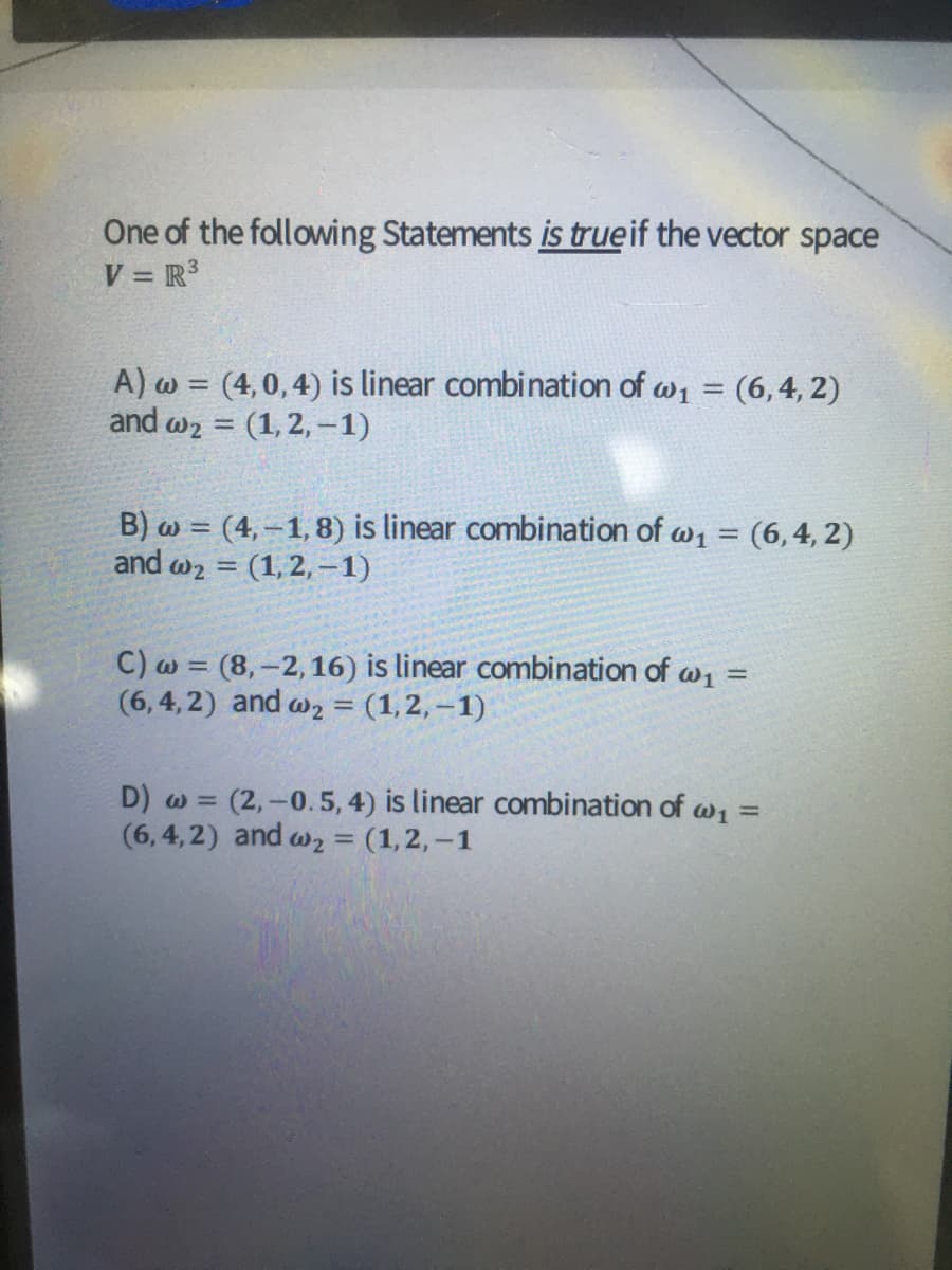 One of the following Statements is trueif the vector space
V = R3
A) w = (4,0,4) is linear combination of w1 = (6,4, 2)
and w2 = (1, 2, -1)
%3D
B) w = (4, –1,8) is linear combination of w1 = (6, 4, 2)
and w2 = (1,2, -1)
%3D
C) w = (8,-2, 16) is linear combination of w1 =
(6,4, 2) and w2 = (1,2,–1)
%3D
D) w = (2,-0.5, 4) is linear combination of w1 =
(6,4,2) and w2 = (1,2,–1
%3D
