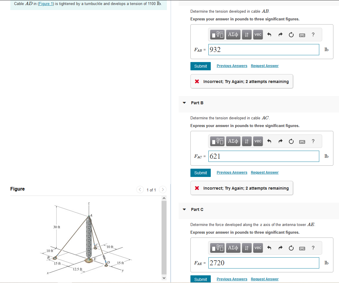 Cable AD in (Figure 1) is tightened by a turnbuckle and develops a tension of 1100 lb.
Figure
30 ft
10 ft
B
15 ft
12.5 ft
10 ft
15 ft
1 of 1 >
Determine the tension developed in cable AB.
Express your answer in pounds to three significant figures.
—| ΑΣΦ Ι | vec 6
FAB = 932
Submit Previous Answers Request Answer
X Incorrect; Try Again; 2 attempts remaining
Part B
Determine the tension developed in cable AC.
Express your answer in pounds to three significant figures.
FAC = 621
Submit
15. ΑΣΦ | 11 | vec|
Part C
X Incorrect; Try Again; 2 attempts remaining
Previous Answers Request Answer
Submit
FAE = 2720
www
Determine the force developed along the z axis of the antenna tower AE.
Express your answer in pounds to three significant figures.
VE ΑΣΦ | 4 | vec
Previous Answers Request Answer
?
?
www ?
lb
lb
lb