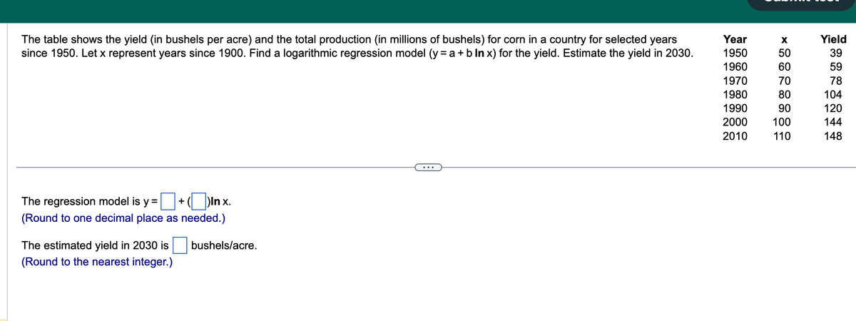 The table shows the yield (in bushels per acre) and the total production (in millions of bushels) for corn in a country for selected years
since 1950. Let x represent years since 1900. Find a logarithmic regression model (y = a + b In x) for the yield. Estimate the yield in 2030.
The regression model is y= +()Inx.
(Round to one decimal place as needed.)
The estimated yield in 2030 is
(Round to the nearest integer.)
bushels/acre.
Year
1950
1960
1970
1980
1990
2000
2010
X
50
60
70
80
90
100
110
Yield
39
59
78
104
120
144
148