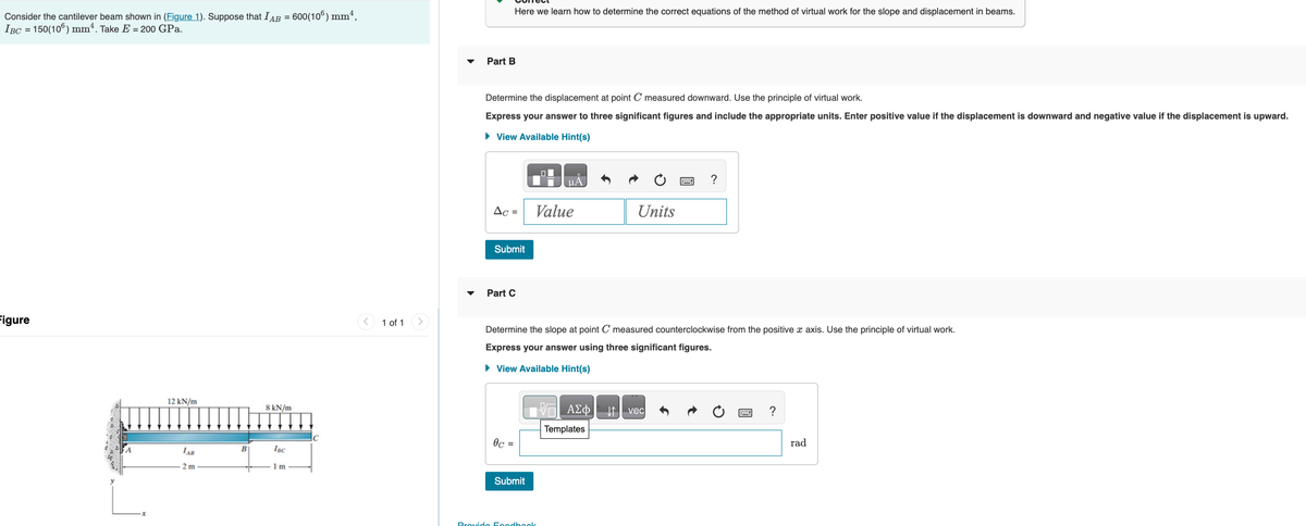 Consider the cantilever beam shown in (Figure 1). Suppose that IAB = 600(106) mm²,
IBC = 150(106) mm4. Take E = 200 GPa.
Figure
12 kN/m
LAB
2 m
B
8 kN/m
IBC
1 m
1 of 1
Part B
Here we learn how to determine the correct equations of the method of virtual work for the slope and displacement in beams.
Determine the displacement at point C measured downward. Use the principle of virtual work.
Express your answer to three significant figures and include the appropriate units. Enter positive value if the displacement is downward and negative value if the displacement is upward.
► View Available Hint(s)
AC =
Submit
Part C
0c =
Submit
μA
Value
Determine the slope at point C measured counterclockwise from the positive x axis. Use the principle of virtual work.
Express your answer using three significant figures.
► View Available Hint(s)
1V | ΑΣΦ
Templates
Provido Foodback
Units
?
vec
?
rad