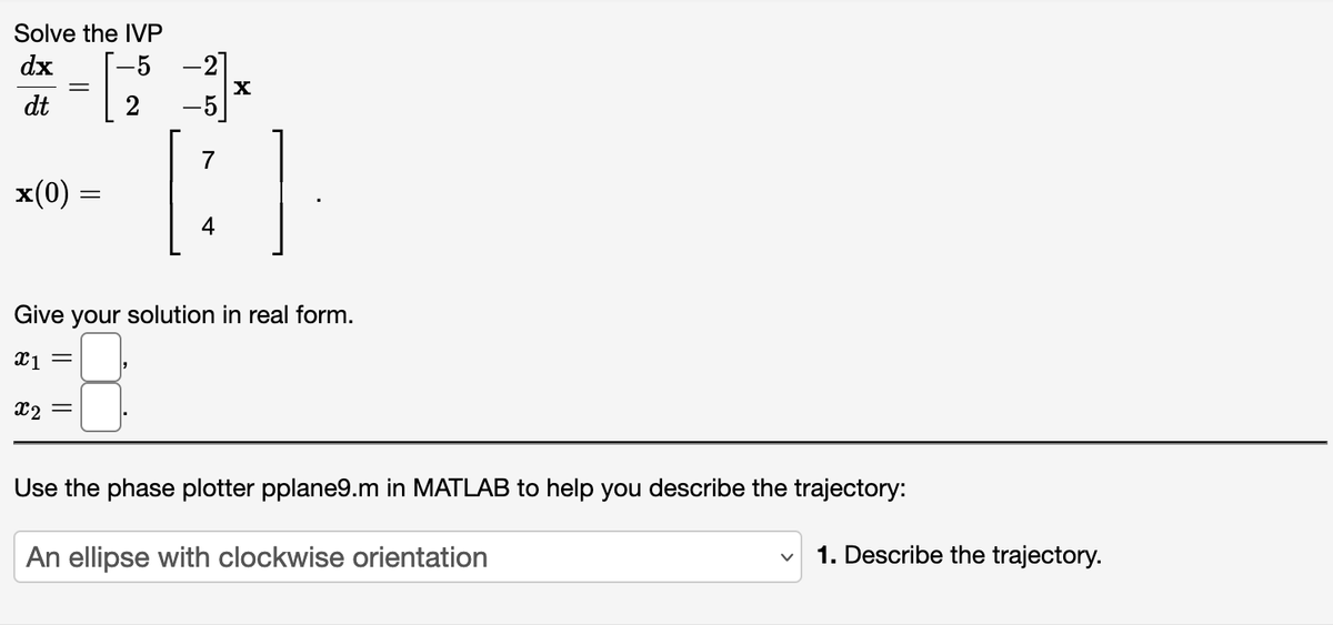 Solve the IVP
dx
dt
[
=
x(0)
=
2
X
[:]
4
Give your solution in real form.
X1 =
x2
Use the phase plotter pplane9.m in MATLAB to help you describe the trajectory:
An ellipse with clockwise orientation
1. Describe the trajectory.