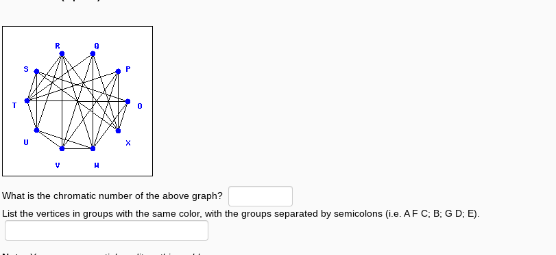 S
U
R
H
X
What is the chromatic number of the above graph?
List the vertices in groups with the same color, with the groups separated by semicolons (i.e. AF C; B; G D; E).