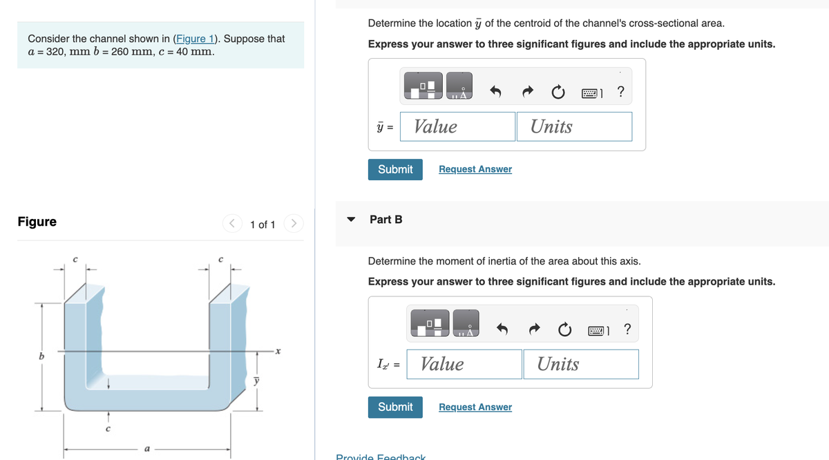 Consider the channel shown in (Figure 1). Suppose that
a = 320, mm b = 260 mm, c = 40 mm.
Figure
b
1 of 1
y
X
Determine the location y of the centroid of the channel's cross-sectional area.
Express your answer to three significant figures and include the appropriate units.
Submit
Part B
IT' =
Value
Submit
Request Answer
Determine the moment of inertia of the area about this axis.
Express your answer to three significant figures and include the appropriate units.
Value
Provide Feedback
Units
Request Answer
?
Units
?