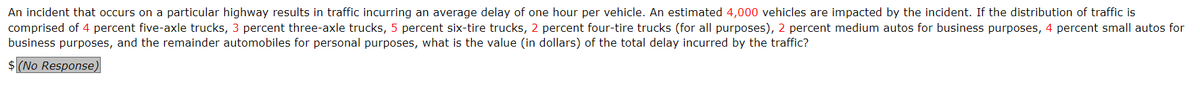 An incident that occurs on a particular highway results in traffic incurring an average delay of one hour per vehicle. An estimated 4,000 vehicles are impacted by the incident. If the distribution of traffic is
comprised of 4 percent five-axle trucks, 3 percent three-axle trucks, 5 percent six-tire trucks, 2 percent four-tire trucks (for all purposes), 2 percent medium autos for business purposes, 4 percent small autos for
business purposes, and the remainder automobiles for personal purposes, what is the value (in dollars) the total delay incurred by the traffic?
$ (No Response)