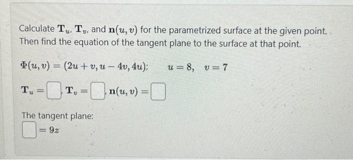 Calculate Tu, T, and n(u, v) for the parametrized surface at the given point.
Then find the equation of the tangent plane to the surface at that point.
u=8, v=7
(u, v)
Tu
=
=
(2u+v, u - 4v, 4u);
T₂
= n(u, v) = 0
The tangent plane:
=92