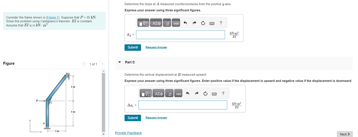 Consider the frame shown in (Figure 1). Suppose that P = 35 kN.
Solve this problem using Castigliano's theorem. EI is constant.
Assume that EI is in kN. m².
Figure
P
-x
ус
3m
4m
4m
< 1 of 1
Determine the slope at A measured counterclockwise from the positive y axis.
Express your answer using three significant figures.
Η ΑΣΦ
0₁
Submit
Part C
ΔΒ
Submit
Request Answer
Provide Feedback
Determine the vertical displacement at B measured upward.
Express your answer using three significant figures. Enter positive value if the displacement is upward and negative value if the displacement is downward.
15. ΑΣΦ ↓↑
vec
Request Answer
?
vec
kN-m²
ΕΙ
?
kN.m³
ΕΙ
Next >