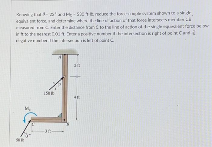 Knowing that = 22° and Mc = 530 ft-lb, reduce the force-couple system shown to a single
equivalent force, and determine where the line of action of that force intersects member CB
measured from C. Enter the distance from C to the line of action of the single equivalent force below
in ft to the nearest 0.01 ft. Enter a positive number if the intersection is right of point C and al
negative number if the intersection is left of point C.
Mc
50 lb
150 lb
-3 ft-
B
2 ft
4 ft