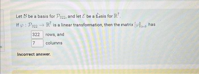 n
Let 13 be a basis for P322, and let & be a basis for R7.
If : P322 → R is a linear transformation, then the matrix [ls has
322 rows, and
7
columns
Incorrect answer.