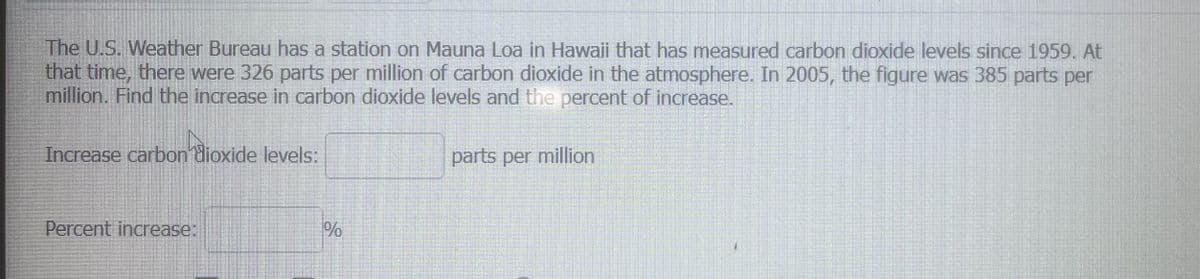 The U.S. Weather Bureau has a station on Mauna Loa in Hawaii that has measured carbon dioxide levels since 1959. At
that time, there were 326 parts per million of carbon dioxide in the atmosphere. In 2005, the figure was 385 parts per
million. Find the increase in carbon dioxide levels and the percent of increase.
Increase carbon dioxide levels:
Percent increase:
%
parts per million