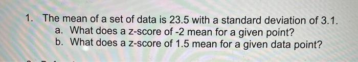 1. The mean of a set of data is 23.5 with a standard deviation of 3.1.
a. What does a z-score of -2 mean for a given point?
b. What does a z-score of 1.5 mean for a given data point?