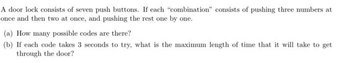 A door lock consists of seven push buttons. If each "combination" consists of pushing three numbers at
once and then two at once, and pushing the rest one by one.
(a) How many possible codes are there?
(b) If each code takes 3 seconds to try, what is the maximum length of time that it will take to get
through the door?