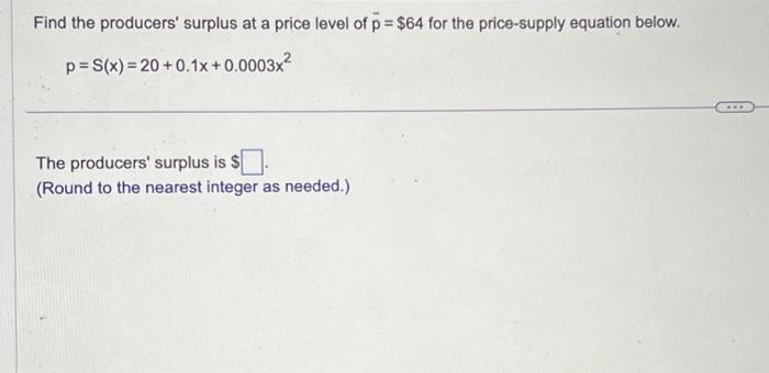 Find the producers' surplus at a price level of p= $64 for the price-supply equation below.
p= S(x)=20+0.1x+0.0003x²
The producers' surplus is $
(Round to the nearest integer as needed.)
...