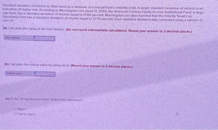 Standard deviation of returns is often used as a measure of a mutual fund's volatility (risk). A larger standard deviation of returns is an
indication of higher risk. According to Morningstar.com (June 17, 2010), the American Century Equity Income Institutional Fund, a large
cap fund, has a standard deviation of returns equal to 13.68 percent. Morningstar.com also reported that the Fidelity Small Cap
Discovery Fund has a standard deviation of returns equal to 2779 percent Each standard deviation was computed using a sample of
size 31
(a) Calculate the value of the test statistic. (Do not round Intermediate calculations. Round your answer to 2 decimal places.)
Test statistic
(b) Calculate the critical value by using excel (Round your answer to 2 decimal places.)
Critical value
(c) At the 01 significance level, what it the conclusion?
O Reject
O Fall to reject