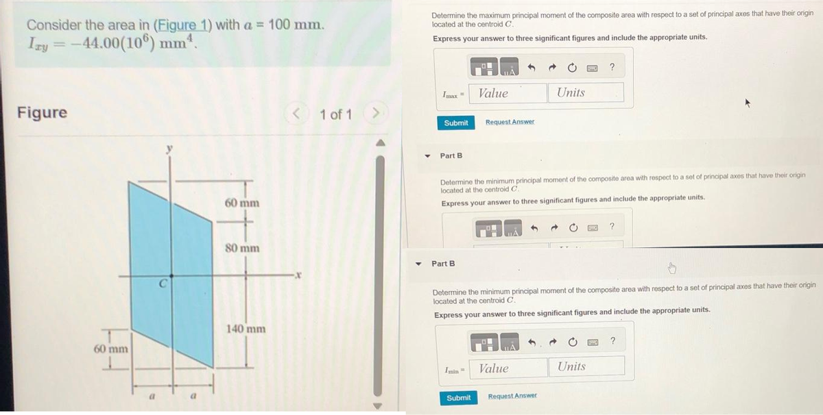 Consider the area in (Figure 1) with a = 100 mm.
Izy=-44.00(106) mm ¹.
Figure
60 mm
a
60 mm
80 mm
140 mm
< 1 of 1 >
▼
Determine the maximum principal moment of the composite area with respect to a set of principal axes that have their origin
located at the centroid C.
Express your answer to three significant figures and include the appropriate units.
Imax = Value
Submit
Part B.
Part B
Request Answer
Determine the minimum principal moment of the composite area with respect to a set of principal axes that have their origin
located at the centroid C.
Express your answer to three significant figures and include the appropriate units.
Imin
Submit
Units
Value
Determine the minimum principal moment of the composite area with respect to a set of principal axes that have their origin
located at the centroid C.
Express your answer to three significant figures and include the appropriate units.
Request Answer
www ?
Units
K
?
PO
?