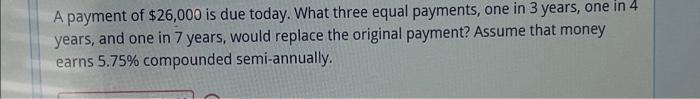 A payment of $26,000 is due today. What three equal payments, one in 3 years, one in 4
years, and one in 7 years, would replace the original payment? Assume that money
earns 5.75% compounded semi-annually.