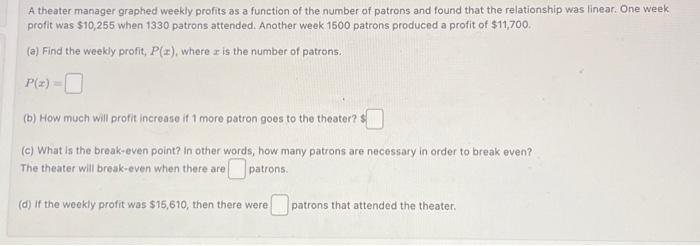 A theater manager graphed weekly profits as a function of the number of patrons and found that the relationship was linear. One week
profit was $10,255 when 1330 patrons attended. Another week 1500 patrons produced a profit of $11,700.
(a) Find the weekly profit, P(x), where is the number of patrons.
P(z)
(b) How much will profit increase if 1 more patron goes to the theater? $
(c) What is the break-even point? In other words, how many patrons are necessary in order to break even?
The theater will break-even when there are
patrons.
(d) If the weekly profit was $15,610, then there were
patrons that attended the theater.