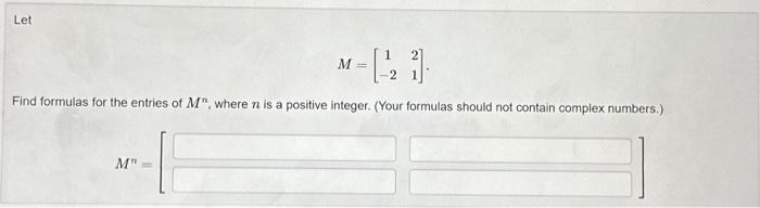 Let
-[-21].
Find formulas for the entries of M", where n is a positive integer. (Your formulas should not contain complex numbers.)
M"
M=