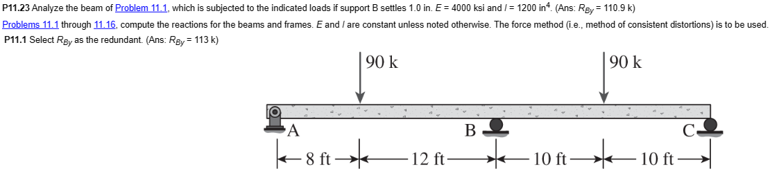 P11.23 Analyze the beam of Problem 11.1, which is subjected to the indicated loads if support B settles 1.0 in. E = 4000 ksi and/= 1200 in 4. (Ans: Ray = 110.9 k)
Problems 11.1 through 11.16, compute the reactions for the beams and frames. E and I are constant unless noted otherwise. The force method (i.e., method of consistent distortions) is to be used.
P11.1 Select Rgy as the redundant. (Ans: Ray = 113 k)
90 k
O
A
8 ft
90 k
12 ft
B
*
10 ft
10 ft