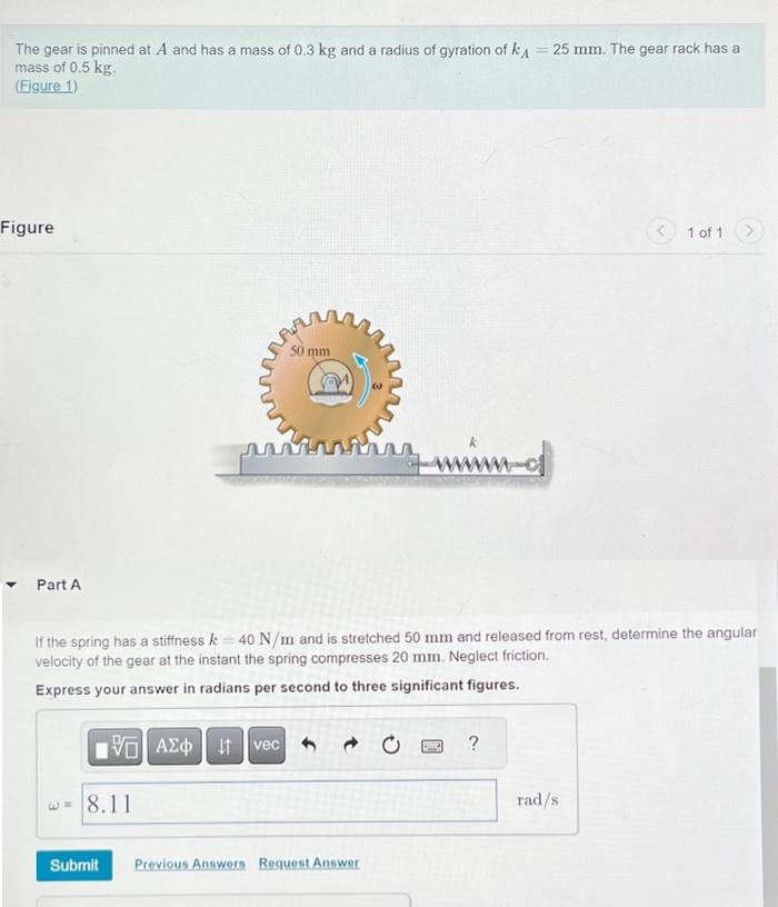 The gear is pinned at A and has a mass of 0.3 kg and a radius of gyration of k = 25 mm. The gear rack has a
mass of 0.5 kg.
(Figure 1)
Figure
Part A
W
VE| ΑΣΦ | 4t | vec
8.11
Submit
50 mm
If the spring has a stiffness k = 40 N/m and is stretched 50 mm and released from rest, determine the angular
velocity of the gear at the instant the spring compresses 20 mm. Neglect friction.
Express your answer in radians per second to three significant figures.
im
Previous Answers Request Answer
SMD
M-d
?
1 of 1
rad/s