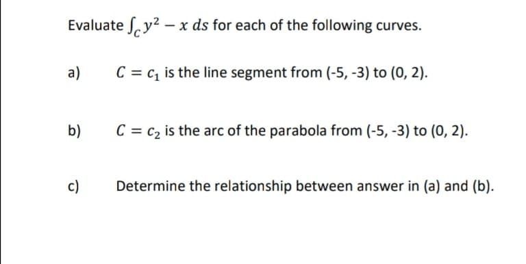 Evaluate S, y2 – x ds for each of the following curves.
a)
C = c, is the line segment from (-5, -3) to (0, 2).
b)
C = c2 is the arc of the parabola from (-5, -3) to (0, 2).
c)
Determine the relationship between answer in (a) and (b).
