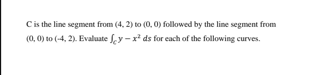 C is the line segment from (4, 2) to (0, 0) followed by the line segment from
(0, 0) to (-4, 2). Evaluate ſ.y – x² ds for each of the following curves.
