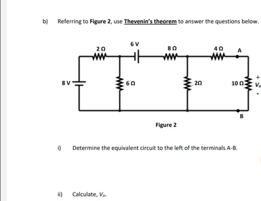 b)
Referring to Figure 2, use Thevenin's theorem to answer the questions below.
6 V
20
A
ww
ww
ww
+
8 V
6 0
20
10 ΩΣ
Vo
Figure 2
i)
Determine the equivalent circuit to the left of the terminals A-B.
ii)
Calculate, Vo.
ww
ww
ww
