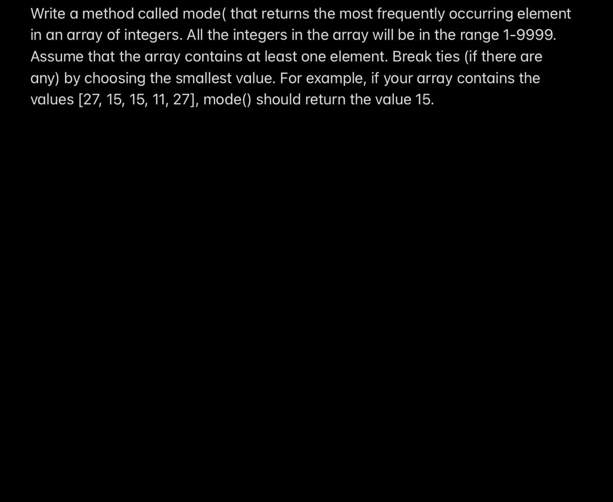 Write a method called mode( that returns the most frequently occurring element
in an array of integers. All the integers in the array will be in the range 1-9999.
Assume that the array contains at least one element. Break ties (if there are
any) by choosing the smallest value. For example, if your array contains the
values [27, 15, 15, 11, 27], mode() should return the value 15.
