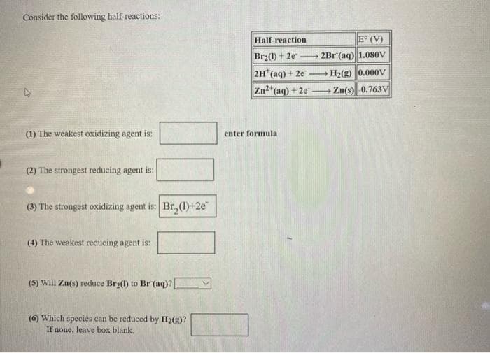 Consider the following half-reactions:
Half reaction
E° (V)
Br2(1) + 2e
2Br (aq) 1.080v
-
2H (aq) + 2e
Zn2*(aq)
H2(g) 0.000V
+ 2e
Zn(s)-0.763V
-
(1) The weakest oxidizing agent is:
enter formula
(2) The strongest reducing agent is:
(3) The strongest oxidizing agent is: Br, (1)+2e
(4) The weakest reducing agent is:
(5) Will Zn(s) reduce Brz(1) to Br (aq)?
(6) Which species can be reduced by H2(4)?
If none, leave box blank,
