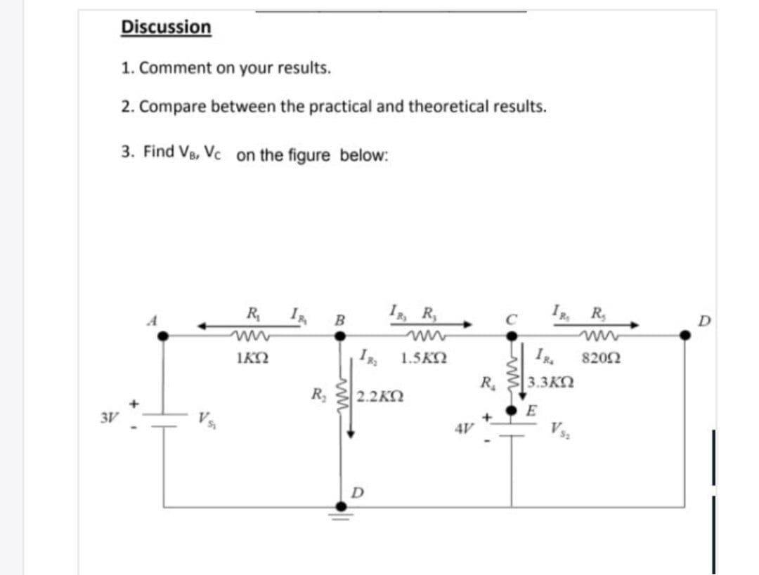 Discussion
1. Comment on your results.
2. Compare between the practical and theoretical results.
3. Find Vs, Vc on the figure below:
R
I, R,
I R,
B
IKO
1.5KO
I.
8202
R.
3.3KO
R,
2.2ΚΩ
E
3V
4V
V
D
