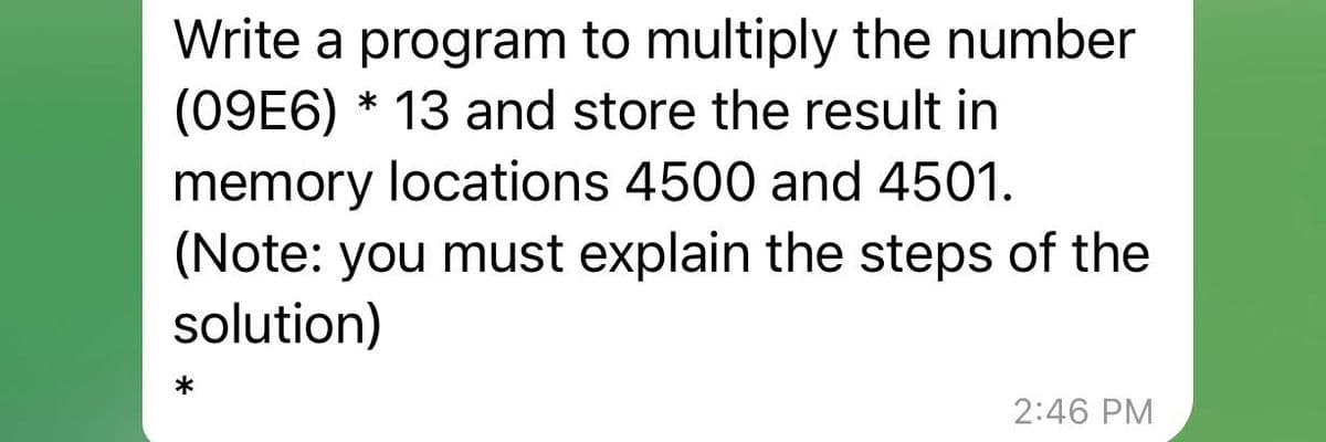 Write a program to multiply the number
(09E6)* 13 and store the result in
memory locations 4500 and 4501.
(Note: you must explain the steps of the
solution)
2:46 PM