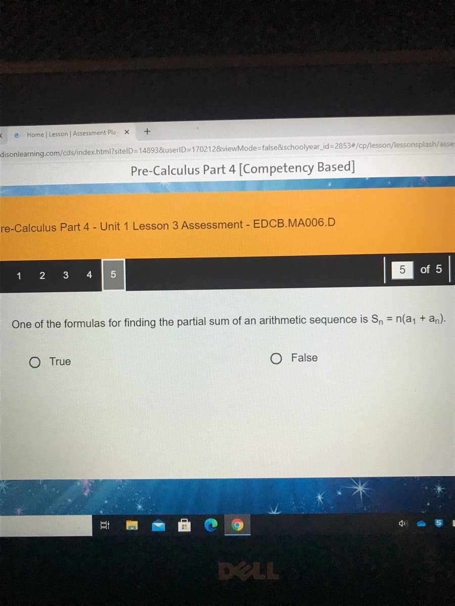 e Home | Lesson | Assessment Play x
disonlearning.com/cds/index.html?sitelD=14893&userID=1702128&viewMode3false&schoolyear_id%=2853#/cp/lesson/lessonsplash/asses
Pre-Calculus Part 4 [Competency Based]
re-Calculus Part 4 - Unit 1 Lesson 3 Assessment - EDCB.MA006.D
1 2 3 4
of 5
One of the formulas for finding the partial sum of an arithmetic sequence is Sn = n(a, + an).
O True
O False
DELL
