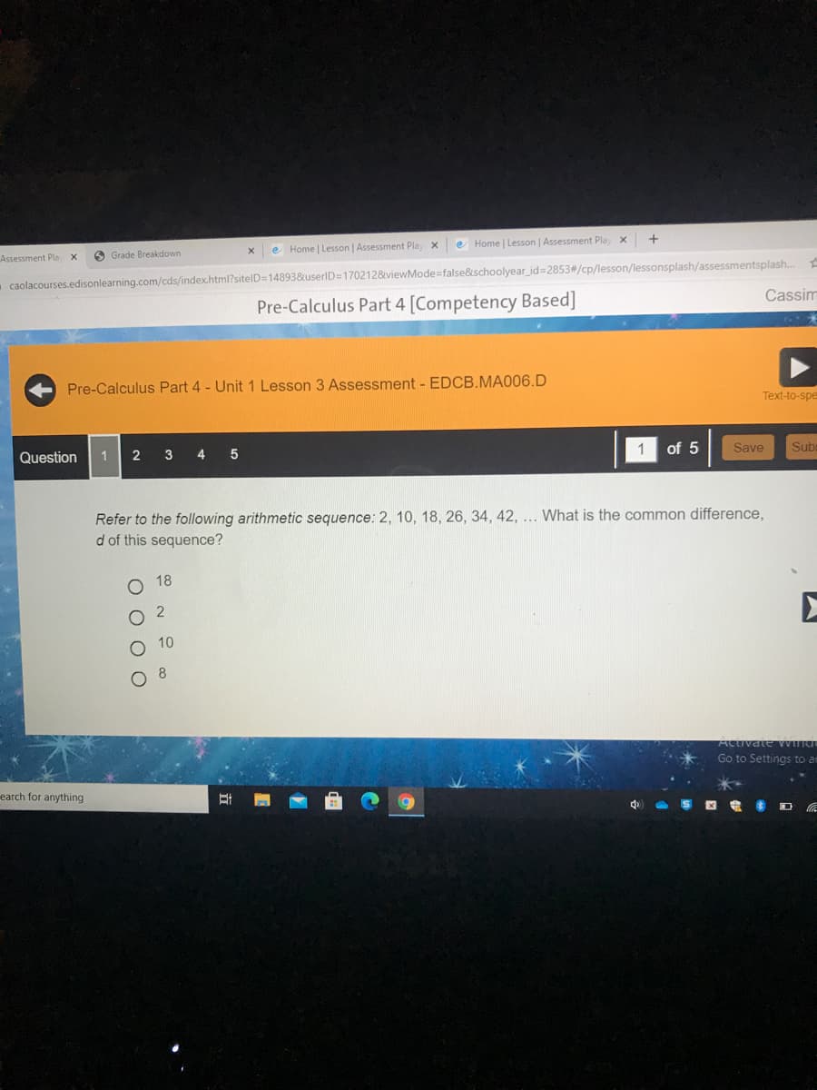 Home | Lesson | Assessment Play x
e Home | Lesson | Assessment Play X
Assessment Pla
O Grade Breakdown
caolacourses.edisonlearning.com/cds/index.html?sitelD=14893&userID=170212&viewMode=false&schoolyear_id=2853#/cp/lesson/lessonsplash/assessmentsplash..
Cassim
Pre-Calculus Part 4 [Competency Based]
Pre-Calculus Part 4 - Unit 1 Lesson 3 Assessment - EDCB.MA006.D
Text-to-spe
1
of 5
Save
Sub
Question
1
2
3
4
Refer to the following arithmetic sequence: 2, 10, 18, 26, 34, 42, ... What is the common difference,
d of this sequence?
о 18
O 10
8.
Activate Wna
Go to Settings to ar
earch for anything
A S E D a
O O O O
