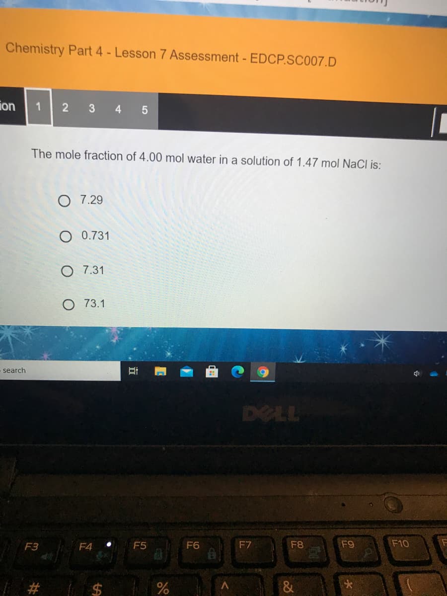 Chemistry Part 4 - Lesson 7 Assessment - EDCP.SC007.D
ion
2
3
4.
The mole fraction of 4.00 mol water in a solution of 1.47 mol NaCl is:
O 7.29
O 0.731
O 7.31
73.1
search
DELL
F3
F4
F5
F6
F7
F8
F9
F10
&
大
近
%24
