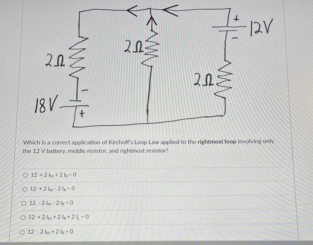 202
+
<Mw
O 12 +2 IM + 2 /R=0
O 12 +21M-2/R=0
O 12-2 /M-2/R = 0
O 12 +2 IM+2/R + 2/L=0
O 12-2/M +2 /R = 0
2.03
20
www
+
18V
Which is a correct application of Kirchoff's Loop Law applied to the rightmost loop involving only
the 12 V battery, middle resistor, and rightmost resistor?
12V