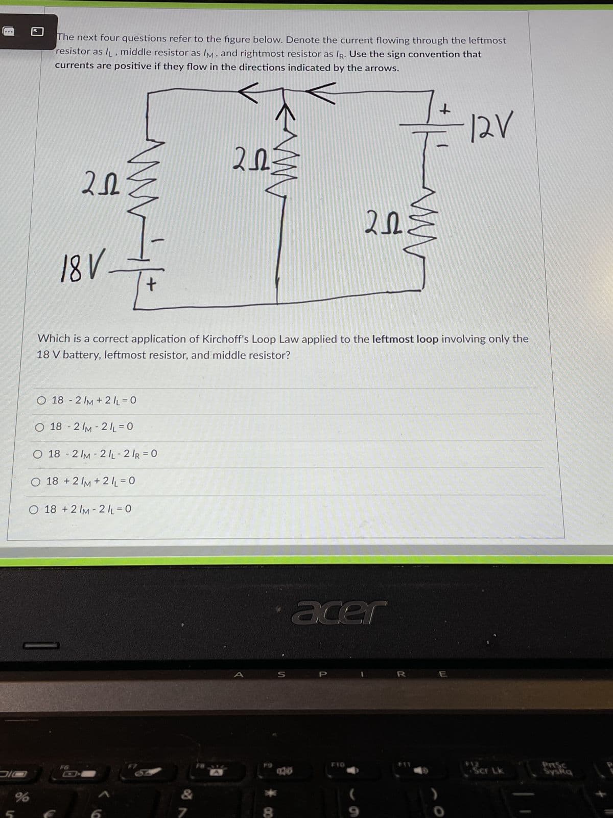 DIC
%
The next four questions refer to the figure below. Denote the current flowing through the leftmost
resistor as l, middle resistor as IM, and rightmost resistor as IR. Use the sign convention that
currents are positive if they flow in the directions indicated by the arrows.
202
18 V-
www
O 18 -2 IM + 2/₁ = 0
+
O 18-2/M-21₁=0
O 18 -2 /M-2/L-2/R = 0
O 18 +2/M + 2/₁ = 0
O 18 +2 /M-2/L=0
www
7
2023
Which is a correct application of Kirchoff's Loop Law applied to the leftmost loop involving only the
18 V battery, leftmost resistor, and middle resistor?
S
120
+
=== 12V
202
acer
F10
ww
R
Ser Lk
Syska