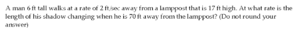 A man 6 ft tall walks at a rate of 2 ft/sec away from a lamppost that is 17 ft high. At what rate is the
length of his shadow changing when he is 70 ft away from the lamppost? (Do not round your
answer)
