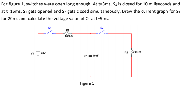 For figure 1, switches were open long enough. At t=3ms, S1 is closed for 10 miliseconds and
at t=15ms, Sı gets opened and S2 gets closed simultaneously. Draw the current graph for S1
for 20ms and calculate the voltage value of C1 at t=5ms.
S1
S2
R1
100kQ
R2 $200ka
V1 E20V
C1=10nF
Figure 1
