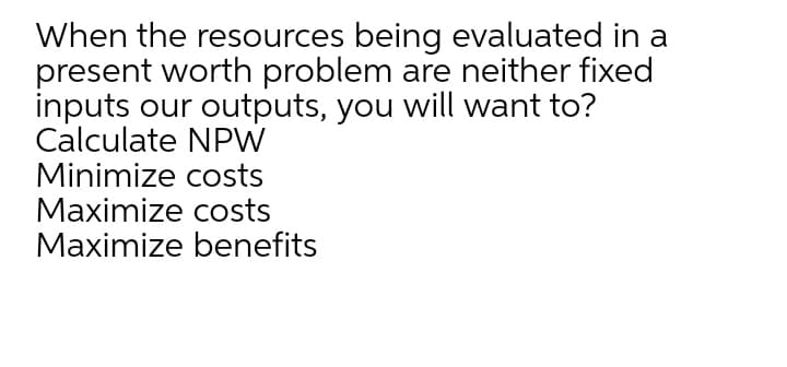 When the resources being evaluated in a
present worth problem are neither fixed
inputs our outputs, you will want to?
Calculate NPW
Minimize costs
Maximize costs
Maximize benefits
