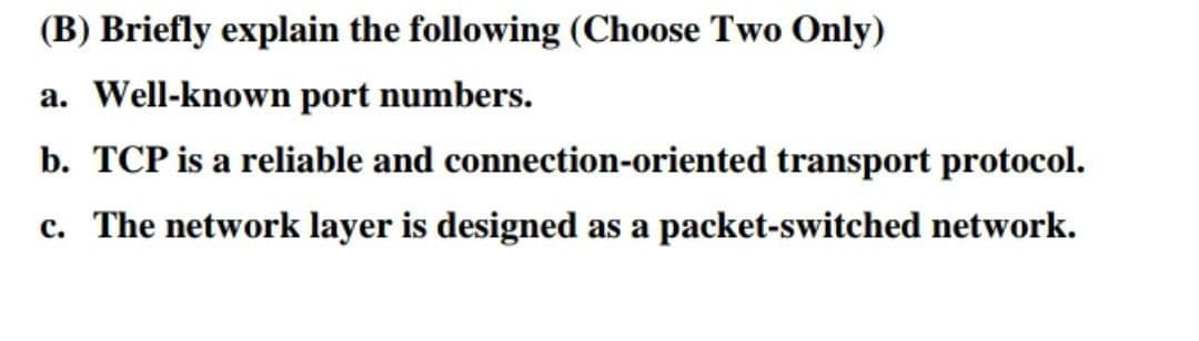 (B) Briefly explain the following (Choose Two Only)
a. Well-known port numbers.
b. TCP is a reliable and connection-oriented transport protocol.
c. The network layer is designed as a packet-switched network.