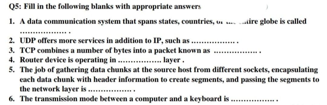 Q5: Fill in the following blanks with appropriate answers
1. A data communication system that spans states, countries, o. .... tire globe is called
2. UDP offers more services in addition to IP, such as
3. TCP combines a number of bytes into a packet known as ...............…...
4. Router device is operating in ........
layer.
5. The job of gathering data chunks at the source host from different sockets, encapsulating
each data chunk with header information to create segments, and passing the segments to
the network layer is ..................
6. The transmission mode between a computer and a keyboard is
..............