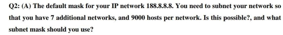 Q2: (A) The default mask for your IP network 188.8.8.8. You need to subnet your network so
that you have 7 additional networks, and 9000 hosts per network. Is this possible?, and what
subnet mask should you use?