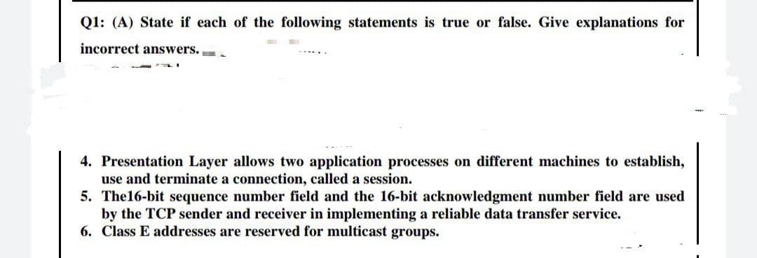 Q1: (A) State if each of the following statements is true or false. Give explanations for
incorrect answers. =
4. Presentation Layer allows two application processes on different machines to establish,
use and terminate a connection, called a session.
5. The16-bit sequence number field and the 16-bit acknowledgment number field are used
by the TCP sender and receiver in implementing a reliable data transfer service.
6. Class E addresses are reserved for multicast groups.